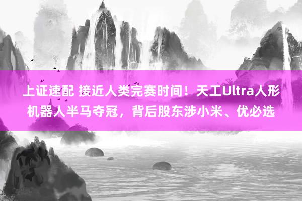上证速配 接近人类完赛时间！天工Ultra人形机器人半马夺冠，背后股东涉小米、优必选
