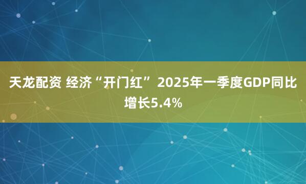 天龙配资 经济“开门红” 2025年一季度GDP同比增长5.4%