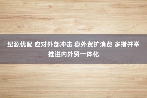 纪源优配 应对外部冲击 稳外贸扩消费 多措并举推进内外贸一体化