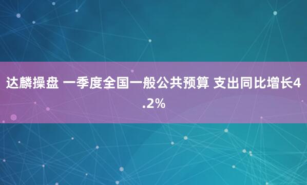 达麟操盘 一季度全国一般公共预算 支出同比增长4.2%