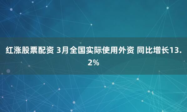 红涨股票配资 3月全国实际使用外资 同比增长13.2%