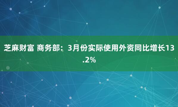 芝麻财富 商务部：3月份实际使用外资同比增长13.2%