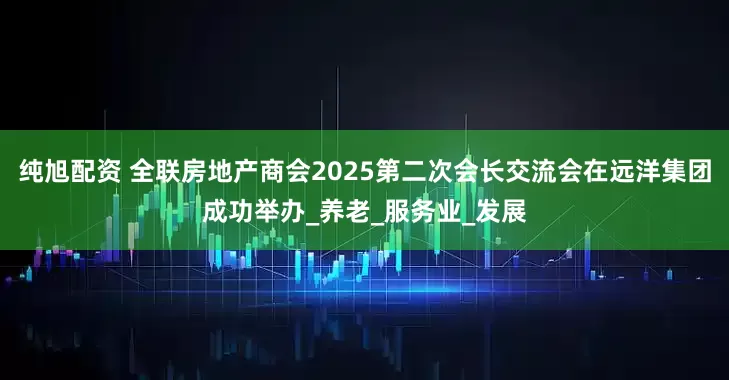 纯旭配资 全联房地产商会2025第二次会长交流会在远洋集团成功举办_养老_服务业_发展