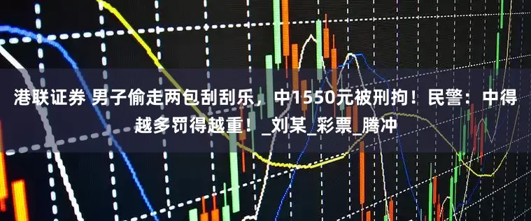 港联证券 男子偷走两包刮刮乐，中1550元被刑拘！民警：中得越多罚得越重！_刘某_彩票_腾冲