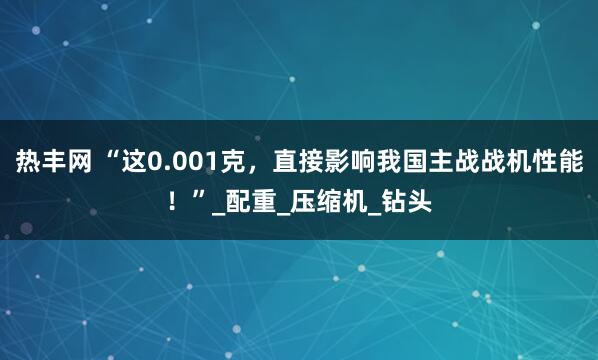 热丰网 “这0.001克，直接影响我国主战战机性能！”_配重_压缩机_钻头