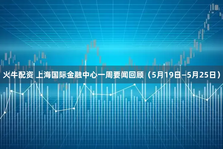 火牛配资 上海国际金融中心一周要闻回顾（5月19日—5月25日）