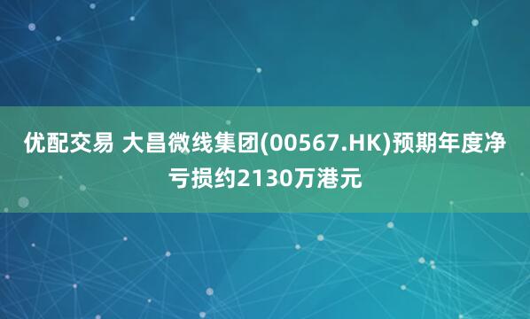 优配交易 大昌微线集团(00567.HK)预期年度净亏损约2130万港元