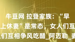 牛豆网 拉登家族：“早上娶妻、晚上休妻”是常态，女人们互相争风吃醋_阿迈勒_妻子_父亲