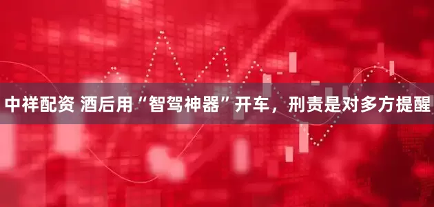 中祥配资 酒后用“智驾神器”开车，刑责是对多方提醒
