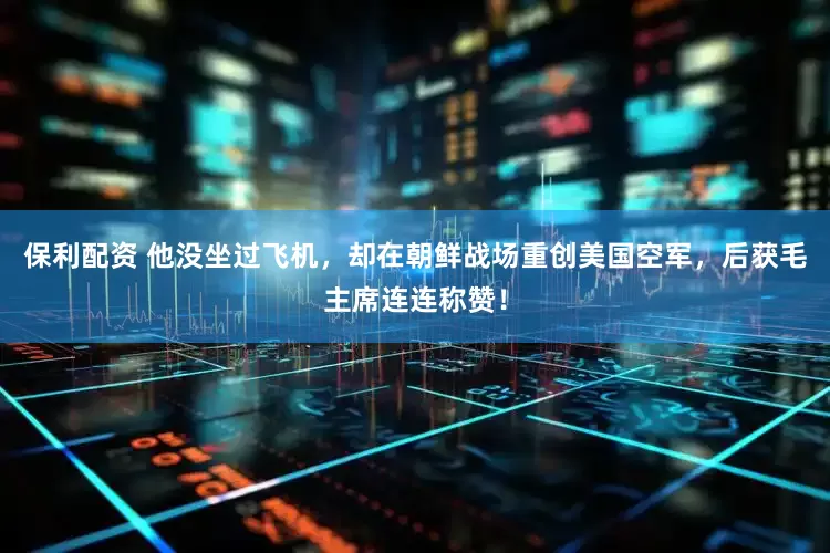 保利配资 他没坐过飞机，却在朝鲜战场重创美国空军，后获毛主席连连称赞！