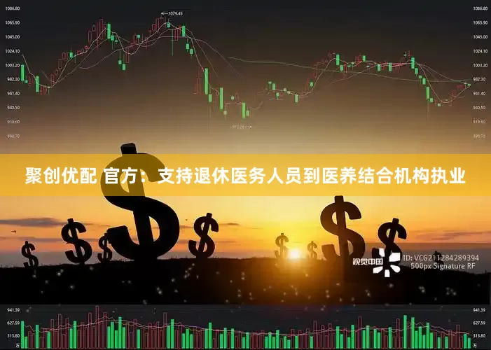 聚创优配 官方：支持退休医务人员到医养结合机构执业