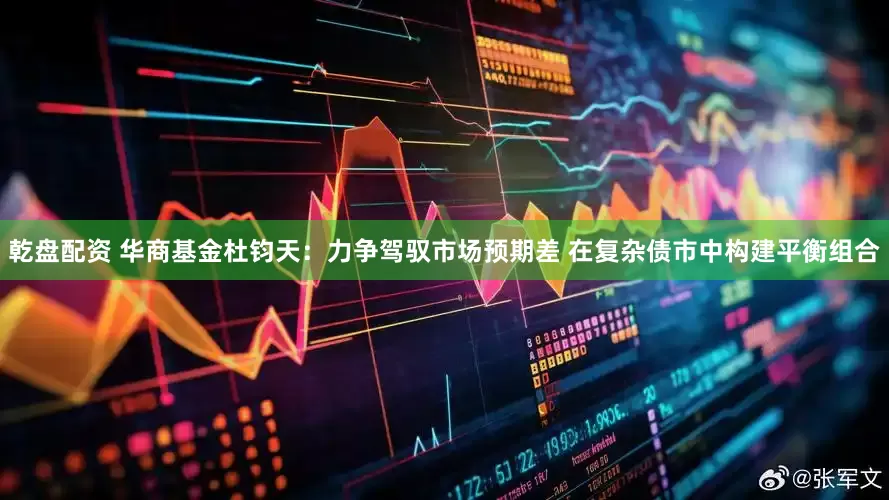 乾盘配资 华商基金杜钧天：力争驾驭市场预期差 在复杂债市中构建平衡组合