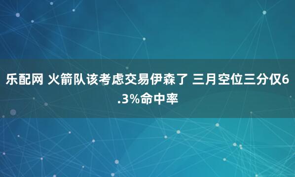 乐配网 火箭队该考虑交易伊森了 三月空位三分仅6.3%命中率